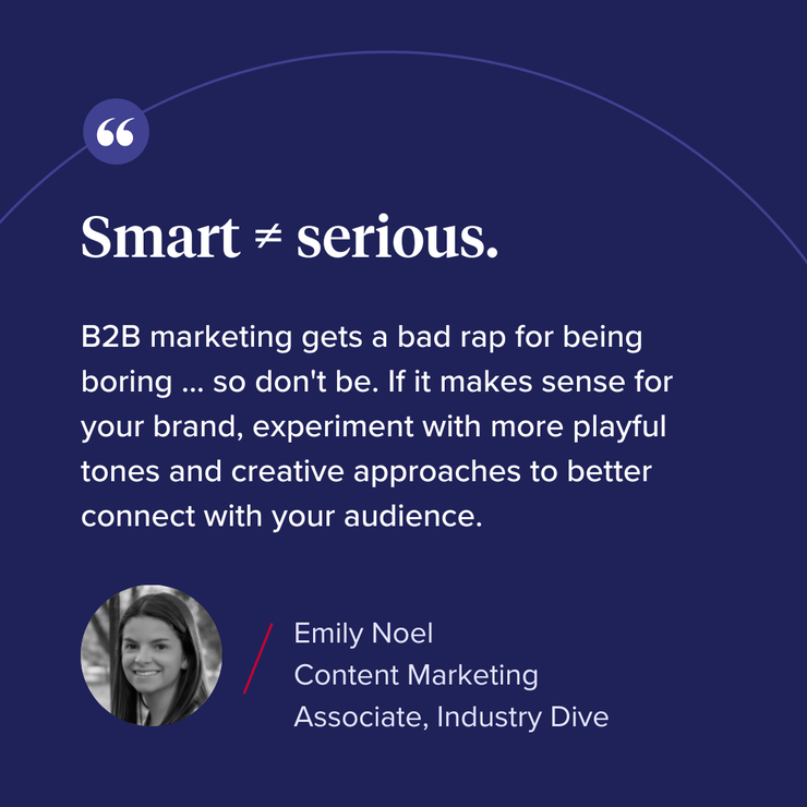“Smart = serious. B2B marketing gets a bad rap for being boring … so don’t be. If it makes sense for your brand, experiment with more playful tones and creative approaches to better connect with your audience.” 