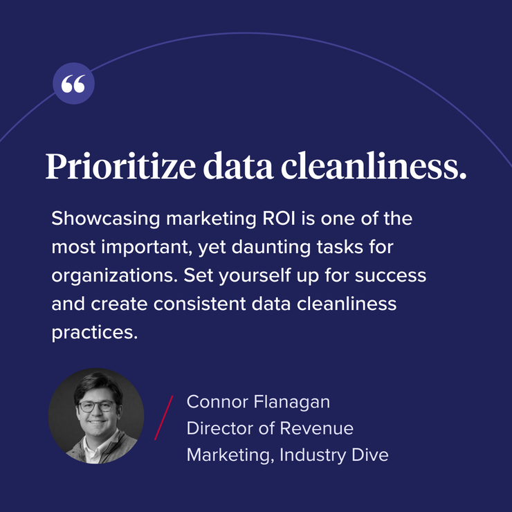 “Prioritize data cleanliness. Showcasing marketing ROI is one of the most important, yet daunting tasks for organizations. Set yourself up for success and create consistent data cleanliness practices.” 