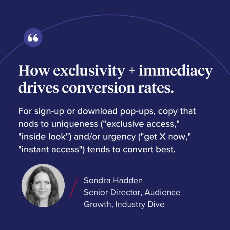 “How exclusivity + immediacy drives conversion rates. For sign-up or download pop-ups, copy that nods to uniqueness (“exclusive access”, “inside look”) and/or urgency (“get X now”, “instant access”) tends to convert best.” 