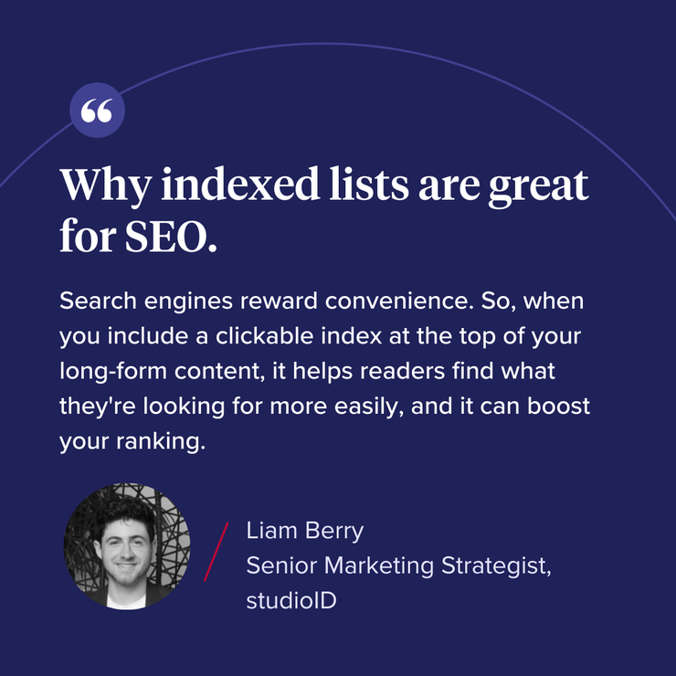 “Why indexed lists are great for SEO. Search engines reward convenience. So, when you include a clickable index at the top of your long-form content, it helps readers find what they’re looking for more easily, and it can boost your ranking."