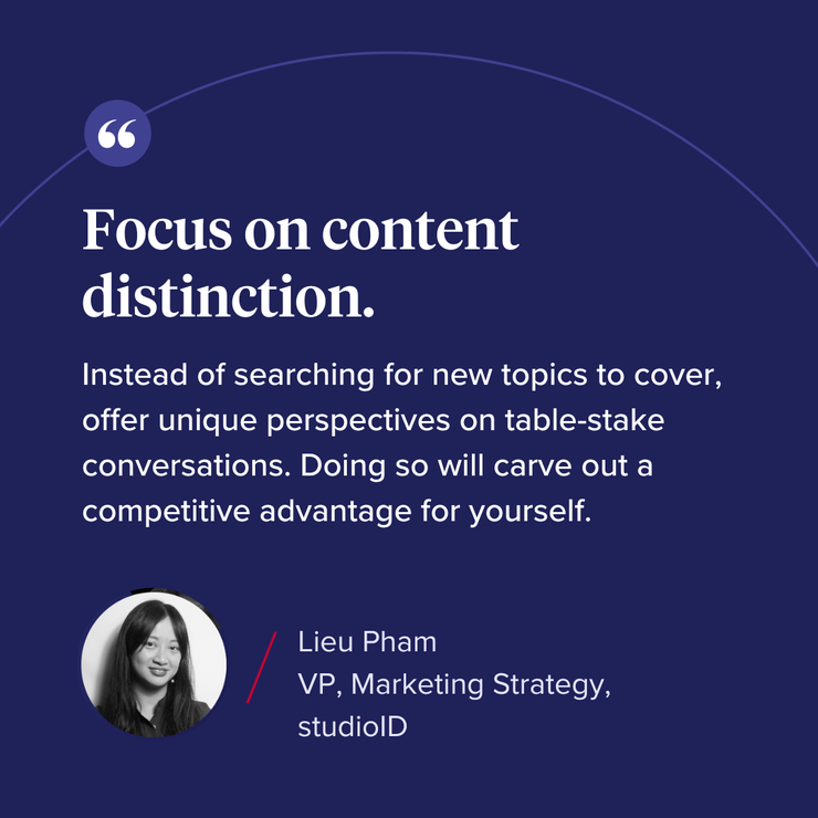“Focus on content distinction. Instead of searching for new topics to cover, offer unique perspectives on table-stake conversations. Doing so will carve out a competitive advantage for yourself."