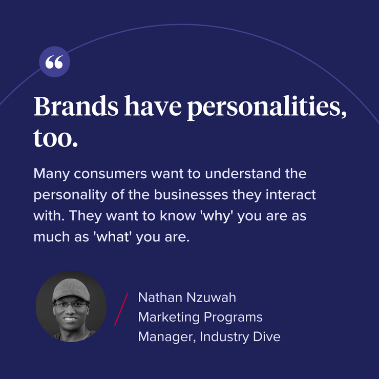 “Brands have personalities too. Many consumers want to understand the personality of the businesses they interact with. They want to know ‘why’ you are as much as ‘what’ you are."